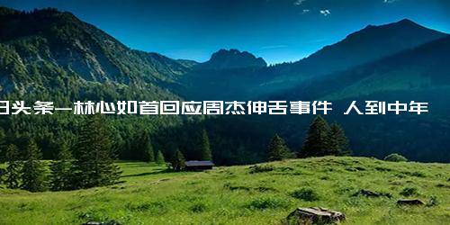 今日头条-林心如首回应周杰伸舌事件 人到中年 成长不少